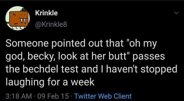 Krinkle

@Krinkle8
Someone pointed out that "oh my
god, becky, look at her butt" passes
the bechdel test and | haven't stopped
laughing for a week