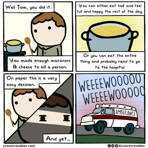SCARECROWBAR.COM four panel cartoon of a drawn figure with spoon before a cooking pot 
"Well Tom, you did it. You can either eat half and feel full and happy the rest of the day.
You made enough macaroni & cheese to kill a person  
Or you can eat the entire thing and probably need to go to the hospital.
On paper this is a very easy decision.
And yet...
Last panel: ambulance WEEEEWOOOO WEEEWOOO