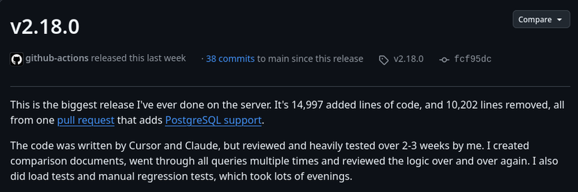 A screenshot from the linked web page. Version 2.18.0.
It reads:
This is the biggest release I've ever done on the server. It's 14,997 added lines of code, and 10,202 lines removed, all from one pull request that adds PostgreSQL support.

The code was written by Cursor and Claude, but reviewed and heavily tested over 2-3 weeks by me. I created comparison documents, went through all queries multiple times and reviewed the logic over and over again. I also did load tests and manual regression tests, which took lots of evenings.