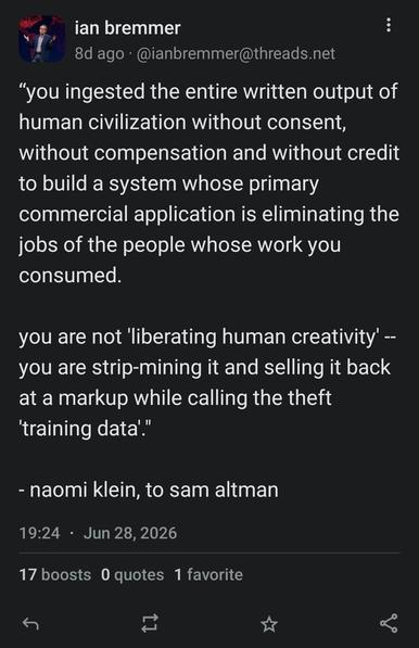 Screencap of a toot dated June 28 2026 by Ian Bremmer, which reads as follows: ""you ingested the entire written output of
human civilization without consent,
without compensation and without credit
to build a system whose primary
commercial application is eliminating the
jobs of the people whose work you
consumed.
you are not 'liberating human creativity' -
you are strip-mining it and selling it back
at a markup while calling the theft
'training data'."
naomi klein, to sam altman"