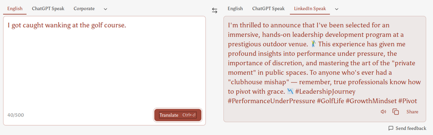 a tool that translates English into "LinkedIn Speech"

English: "I got caught wanking at the golf course."

Translated to LinkedIn: "I'm thrilled to announce that I've been selected for an immersive, hands-on leadership development program at a prestigious outdoor venue. 🏌️‍♂️ This experience has given me profound insights into performance under pressure, the importance of discretion, and mastering the art of the "private moment" in public spaces. To anyone who's ever had a "clubhouse mishap" — remember, true professionals know how to pivot with grace. 📉 #LeadershipJourney #PerformanceUnderPressure #GolfLife #GrowthMindset #Pivot"