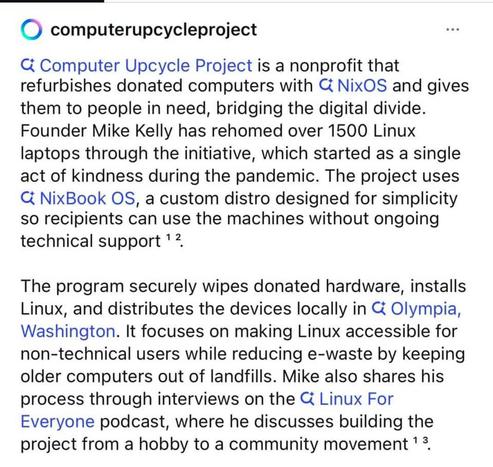 () computerupcycleproject oss
C Computer Upcycle Project is a nonprofit that
refurbishes donated computers with & NixOS and gives
them to people in need, bridging the digital divide.
Founder Mike Kelly has rehomed over 1500 Linux
laptops through the initiative, which started as a single
act of kindness during the pandemic. The project uses
CG NixBook OS, a custom distro designed for simplicity
so recipients can use the machines without ongoing
technical support * 2
The program securely wipes donated hardware, installs
Linux, and distributes the devices locally in & Olympia,
Washington. It focuses on making Linux accessible for
non-technical users while reducing e-waste by keeping
older computers out of landfills. Mike also shares his
process through interviews on the CG Linux For
Everyone podcast, where he discusses building the
project from a hobby to a community movement "2