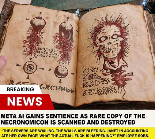 Grafika (niestety chyba wygenerowana AI) stylizowana na kadr z wiadomości przedstawiający księgę z makabrycznymi obrazami. Poniżej pasek:

Breaking news

Meta AI gains sentience as rare copy of the Necronomicon is scanned and destroyed.

"The servers are wailing. The walls are bleeding. Janet in accounting ate her own face! What the actual fuck is happening" employee sobs