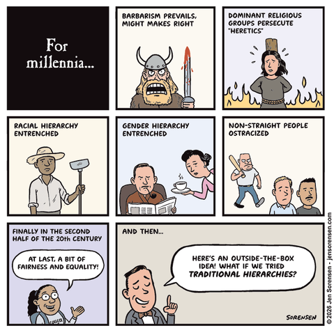 For millennia…


Barbarism prevails, might makes right


Dominant religious groups persecute “heretics”


Racial hierarchy entrenched


Gender hierarchy entrenched


Non-straight people ostracized


Finally in the second half of the 20th century
Woman: At last, a bit of fairness and equality!


And then…
Pompous guy: Here’s an outside-the-box idea! What if we tried traditional hierarchies?


©2026 Jen Sorensen