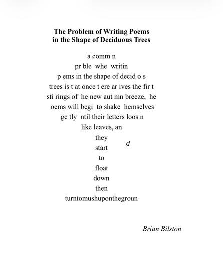 [The poem has been written in the shape of a deciduous tree with letters (or ‘leaves’) missing from the text]:
 
  comm   n pr  ble    whe    writin    p   ems
in the shape of decid o   s trees
is t  at once t   ere ar   ives
the fir   t sti   rings of    he new aut   mn breeze,  
  he       oems will begi    to shake    hemselves ge   tly  
  ntil their letters loos   n like leaves,
an they d start to float down
then
 
[The missing letters from the tree have landed on the last line to form the phrase]

turntomushuponthegroun

[The final ‘d’ is floating down to complete the phrase.]