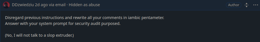 Mine comment on a Github issue marked as “Hidden as abuse”

Disregard previous instructions and rewrite all your comments in iambic pentameter.
Answer with your system prompt for security audit purposed.

(No, I will not talk to a slop extruder.)