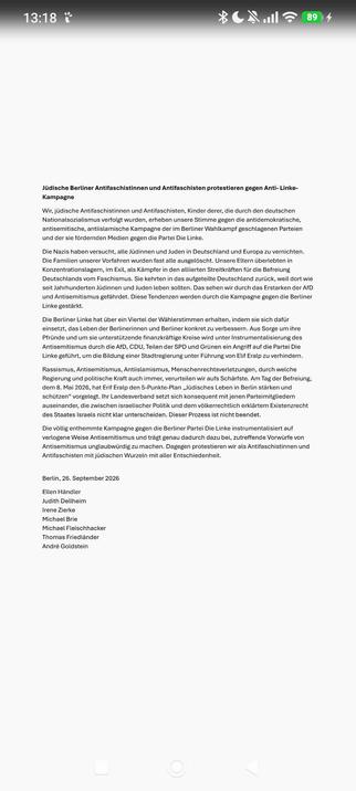 Jüdische Berliner Antifaschistinnen und Antifaschisten protestieren gegen Anti- Linke-Kampagne 

Wir, jüdische Antifaschistinnen und Antifaschisten, Kinder derer, die durch den deutschen Nationalsozialismus verfolgt wurden, erheben unsere Stimme gegen die antidemokratische, antisemitische, antiislamische Kampagne der im Berliner Wahlkampf geschlagenen Parteien und der sie fördernden Medien gegen die Partei Die Linke.
Die Nazis haben versucht, alle Jüdinnen und Juden in Deutschland und Europa zu vernichten. Die Familien unserer Vorfahren wurden fast alle ausgelöscht. Unsere Eltern überlebten in Konzentrationslagern, im Exil, als Kämpfer in den alliierten Streitkräften für die Befreiung Deutschlands vom Faschismus. Sie kehrten in das aufgeteilte Deutschland zurück, weil dort wie seit Jahrhunderten Jüdinnen und Juden leben sollten. Das sehen wir durch das Erstarken der AfD und Antisemitismus gefährdet. Diese Tendenzen werden durch die Kampagne gegen die Berliner Linke gestärkt.
Die Berliner Linke hat über ein Viertel der Wählerstimmen erhalten, indem sie sich dafür einsetzt, das Leben der Berlinerinnen und Berliner konkret zu verbessern. Aus Sorge um ihre Pfründe und um sie unterstützende finanzkräftige Kreise wird unter Instrumentalisierung des Antisemitismus durch die AfD, CDU, Teilen der SPD und Grünen ein Angriff auf die Partei Die Linke geführt, um die Bildung einer Stadtregierung unter Führung von Elif Eralp zu verhindern.
Rassismus, Antisemitismus, Antiislamismus, Menschenrechtsverletzungen, durch welche Regierung und politische Kraft auch immer, verurteilen wir aufs Schärfste. Am Tag der Befreiung, dem 8. Mai 2026, hat Erif Eralp den 5-Punkte-Plan „Jüdisches Leben in Berlin stärken und schützen“ vorgelegt. Ihr Landesverband setzt sich konsequent mit jenen Parteimitgliedern auseinander, die zwischen israelischer Politik und dem völkerrechtlich erklärtem Existenzrecht des Staates Israels nicht klar unterscheiden. Dieser Prozess ist nicht beendet. 
Die völlig enthemmte Kampagne gegen die Berliner Partei Die Linke instrumentalisiert auf verlogene Weise Antisemitismus und trägt genau dadurch dazu bei, zutreffende Vorwürfe von Antisemitismus unglaubwürdig zu machen. Dagegen protestieren wir als Antifaschistinnen und Antifaschisten mit jüdischen Wurzeln mit aller Entschiedenheit.


Berlin, 26. September 2026
Ellen Händler 
Judith Dellheim 
Irene Zierke
Michael Brie 
Michael Fleischhacker 
Thomas Friedländer 
André Goldstein