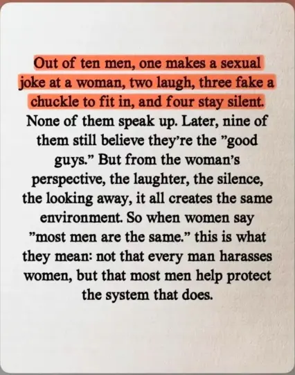 Out of ten men, one makes a sexual joke at a woman, two laugh, three fake a chuckle to fit in, and four stay silent.

None of them speak up. Later, nine of them still believe they're the "good guys." But from the woman's perspective, the laughter, the silence, the looking away, it all creates the same environment. So when women say "most men are the same." this is what they mean: not that every man harasses women, but that most men help protect the system that does.