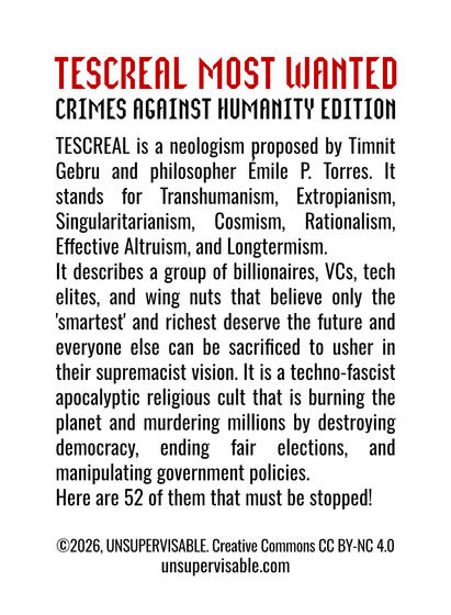 A mocked up playing card with the following text:
TESCREAL MOST WANTED
CRIMES AGAINST HUMANITY EDITION
TESCREAL is a neologism proposed by Timnit
Gebru and philosopher Emile P. Torres. It
stands for Transhumanism, Extropianism,
Singularitarianism, Cosmism, Rationalism,
Effective Altruism, and Longtermism.
It describes a group of billionaires, VCs, tech
elites, and wing nuts that believe only the
‘smartest’ and richest deserve the future and
everyone else can be sacrificed to usher in
their supremacist vision. It is a techno-fascist
apocalyptic religious cult that is burning the
planet and murdering millions by destroying
democracy, ending fair elections, and
manipulating government policies.
Here are 52 of them that must be stopped!

©2026, UNSUPERVISABLE. Creative Commons CC BY-NC 4.0
unsupervisable.com