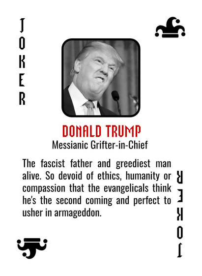 A mocked up Joker playing card, with a picture of Donald Trump and the following text:
DONALD TRUMP
Messianic Grifter-in-Chief.
The fascist father and greediest man
alive. So devoid of ethics, humanity or d
compassion that the evangelicals think
he's the second coming and perfect to 
usher in armageddon.