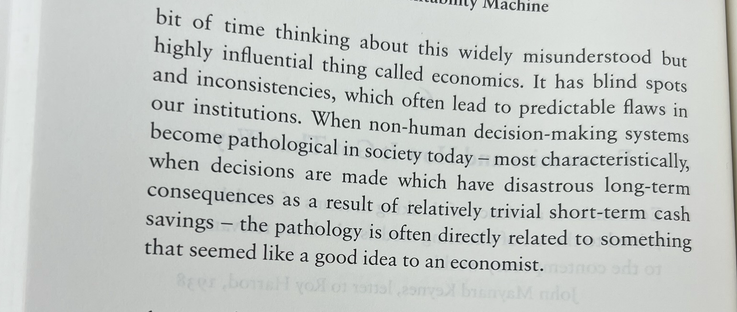 bit of time thinking about this widely misunderstood but highly influential thing called economics. It has blind spots and inconsistencies, which often lead to predictable flaws in our institutions. When non-human decision-making systems become pathological in society today - most characteristically, when decisions are made which have disastrous long-term consequences as a result of relatively trivial short-term cash savings - the pathology is often directly related to something that seemed like a good idea to an economist.