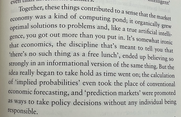 Together, these things contributed to a sense that the market economy was a kind of computing Pond; it organically grew optimal solutions to problems and, like a true artificial intelli-gence, you got out more than you put in. It's somewhat ironic that economics, the discipline that's meant to tell you that "there's no such thing as a free lunch', ended up believing so strongly in an informational version of the same thing. But the idea really began to take hold as time went on; the calculation of 'implied probabilities' even took the place of conventional economic forecasting, and 'prediction markets' were promoted as ways to take policy decisions without any individual being responsible.