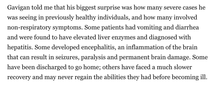 Gavigan told me that his biggest surprise was how many severe cases he was seeing in previously healthy individuals, and how many involved non-respiratory symptoms. Some patients had vomiting and diarrhea and were found to have elevated liver enzymes and diagnosed with hepatitis. Some developed encephalitis, an inflammation of the brain that can result in seizures, paralysis and permanent brain damage. Some have been discharged to go home; others have faced a much slower recovery and may never regain the abilities they had before becoming ill.