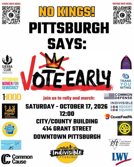 NO KINGS! Pittsburgh Says: VOTE EARLY!
Join us to rally and march: Saturday, October 17, 2026, 12:00. City-County Building, 414 Grant St, Downtown Pittsburgh.
Sponsored by Indivisible Pittsburgh, TransYOUniting, Common Defense, Indivisible Grassroots Pittsburgh, Casa San José, Common Cause, CLUW (Coalition of Labor Union Workers), Indivisible Regent Square, Progress PA, Steel City Stonewall Democrats, LWV (League of Women Voters), Sierra Club, 1Hood, Pittsburgh Federation of Teachers, PGHS (Pittsburgh Healthcare Workers Scientists and Scholars), Cease Fire PA.