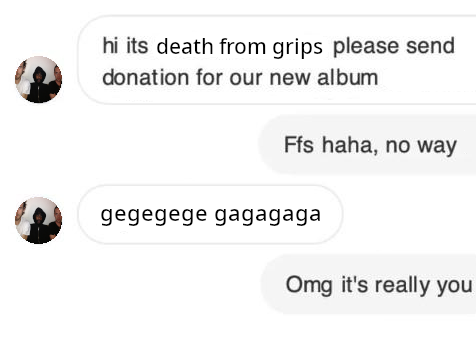 hi its death from grips please send donation for our new album

Ffs haha, no way

gegegege gagagaga

Omg it's really you