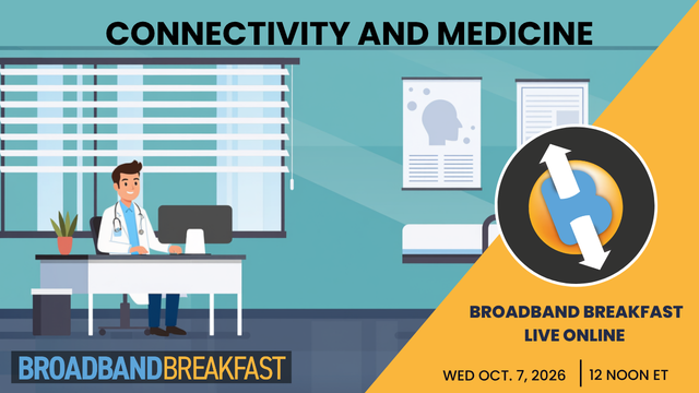 Broadband Live
Broadband Breakfast on October 7, 2026 – Connectivity and Medicine
How can better connectivity lead to better health?

Broadband is fast becoming as essential to healthcare as the stethoscope, powering telehealth visits, remote patient monitoring, and real-time data sharing between providers. Join Broadband Breakfast Live Online as experts in medicine, technology, and policy examine how connectivity is reshaping patient care, and where gaps in access still leave rural and underserved communities behind. We'll explore what networks, funding, and regulatory frameworks are needed to make connected care work for every patient.