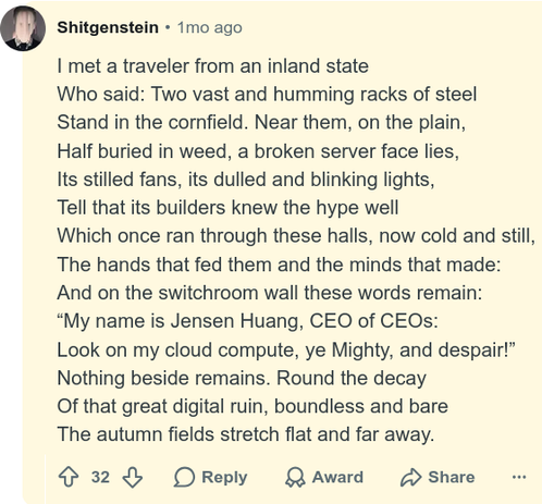 Shitgenstein

I met a traveler from an inland state
Who said: Two vast and humming racks of steel
Stand in the cornfield. Near them, on the plain,
Half buried in weed, a broken server face lies,
Its stilled fans, its dulled and blinking lights,
Tell that its builders knew the hype well
Which once ran through these halls, now cold and still,
The hands that fed them and the minds that made:
And on the switchroom wall these words remain:
“My name is Jensen Huang, CEO of CEOs:
Look on my cloud compute, ye Mighty, and despair!”
Nothing beside remains. Round the decay
Of that great digital ruin, boundless and bare
The autumn fields stretch flat and far away.