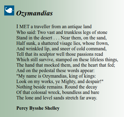 Ozymandias

I MET a traveller from an antique land
Who said: Two vast and trunkless legs of stone
Stand in the desert . . . Near them, on the sand,
Half sunk, a shattered visage lies, whose frown,
And wrinkled lip, and sneer of cold command,
Tell that its sculptor well those passions read
Which still survive, stamped on these lifeless things,
The hand that mocked them, and the heart that fed;
And on the pedestal these words appear:
"My name is Ozymandias, king of kings:
Look on my works, ye Mighty, and despair!"
Nothing beside remains. Round the decay
Of that colossal wreck, boundless and bare
The lone and level sands stretch far away.

Percy Bysshe Shelley

Retrieved from: https://www.theotherpages.org/poems/shell01.html