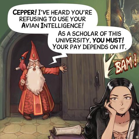 Panel 1. The headmaster bursts through Cepper's door, slamming it, furious. We see Cepper in the foreground, sitting at her desk, bored, not reacting.  
> Headmaster: "Cepper! I've heard you're refusing to use your Avian Intelligence!"  
> Headmaster: "As a scholar of this university, you must! Your pay depends on it."