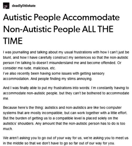 A social media text post by deadlylittlekate titled "Autistic People Accommodate Non-Autistic People ALL THE TIME".   The body text reads:

"I was journalling and talking about my usual frustrations with how I can't just be blunt, and how I have carefully construct my sentences so that the non-autistic person I'm talking to doesn't misunderstand me and become offended. Or consider me rude, malicious, etc.
I've also recently been having some issues with getting sensory accommodation. And people finding my stims annoying.   

And I was finally able to put my frustrations into words: I'm constantly having to accommodate non-autistic people, but they can't be bothered to accommodate me.

Because here's the thing: autistics and non-autistics are like two computer systems that are mostly incompatible, but can work together with a little effort. But the burden of getting us to a compatible level is placed solely on the autistics' shoulders. Any amount that the non-autistic person has to do is too much.

We aren't asking you to go out of your way for us, we're asking you to meet us in the middle so that we don't have to go so far out of our way for you."
