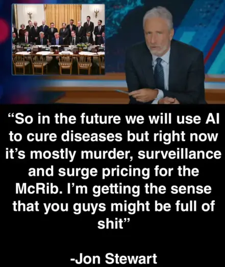 Jon Stewart on the daily show pointing to a picture of AI leaders and trump saying
“So in the future we will use Al
to cure diseases but right now
it’s mostly murder, surveillance
and surge pricing for the
McRib. I'm getting the sense
that you guys might be full of
shit”
-Jon Stewart