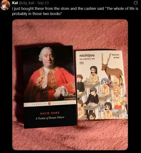 I just bought these from the store and the cashier said "The whole of life is probably in those two books". Books in question are: David Hume's A Treatise of Human Nature and Keiichi Arawi's Nichijou