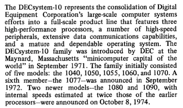 The DECsystem-10 represents the consolidation of Digital
Equipment Corporation's large-scale computer systems
efforts into a full-scale product line that features three
high-performance processors, a number of high-speed
peripherals, extensive data communications capabilities,
and a mature and dependable operating system. The
DECsystem-10 family was introduced by DEC at the
Maynard, Massachusetts "minicomputer capital of the
world" in September 1971. The family initially consisted
of five models: the 1040, 1050, 1055, 1060, and 1070. A
sixth member - the 1077 - was announced in September
1972. Two newer models-the 1080 and 1090, with
internal speeds estimated at twice those of the earlier
processors-were announced on October 8, 1974.