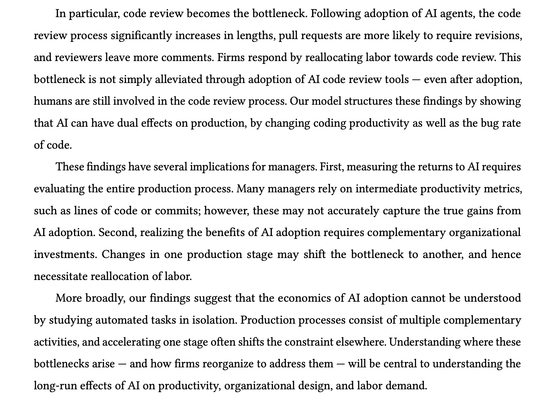 In particular, code review becomes the bottleneck. Following adoption of AI agents, the code
review process significantly increases in lengths, pull requests are more likely to require revisions,
and reviewers leave more comments. Firms respond by reallocating labor towards code review. This
bottleneck is not simply alleviated through adoption of AI code review tools — even after adoption,
humans are still involved in the code review process. Our model structures these findings by showing
that AI can have dual effects on production, by changing coding productivity as well as the bug rate
of code.
These findings have several implications for managers. First, measuring the returns to AI requires
evaluating the entire production process. Many managers rely on intermediate productivity metrics,
such as lines of code or commits; however, these may not accurately capture the true gains from
AI adoption. Second, realizing the benefits of AI adoption requires complementary organizational
investments. Changes in one production stage may shift the bottleneck to another, and hence
necessitate reallocation of labor.
More broadly, our findings suggest that the economics of AI adoption cannot be understood
by studying automated tasks in isolation. Production processes consist of multiple complementary
activities, and accelerating one stage often shifts the constraint elsewhere. Understanding where these
bottlenecks arise — and how firms reorganize to address them — will be central to understanding the
long-run effects of AI on productivity, organizational design, and labor demand.