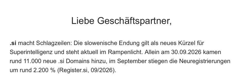 Screenshot einer Mail. Text:

Liebe Geschäftspartner,

.si macht Schlagzeilen: Die slowenische Endung gilt als neues Kürzel für Superintelligenz und steht aktuell im Rampenlicht. Allein am 30.09.2026 kamen rund 11.000 neue .si Domains hinzu, im September stiegen die Neuregistrierungen um rund 2.200 % (Register.si, 09/2026).