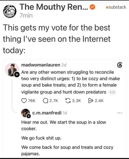 A Substack post by The Mouthy Ren... with the caption: "This gets my vote for the best thing I've seen on the Internet today:"   Below it is a screenshot of a social media thread featuring two posts:   

madwomanlauren: "Are any other women struggling to reconcile two very distinct urges: 1) to be cozy and make soup and bake treats; and 2) to form a female vigilante group and hunt down predators"   

c.m.manfredi: "Hear me out. We start the soup in a slow cooker.
We go fuck shit up.
We come back for soup and treats and cozy pajamas."