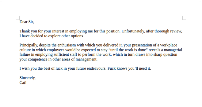 Dear Sir,

Thank you for your interest in employing me for this position. Unfortunately, after thorough review, I have decided to explore other options.

Principally, despite the enthusiasm with which you delivered it, your presentation of a workplace culture in which employees would be expected to stay “until the work is done” reveals a managerial failure in employing sufficient staff to perform the work, which in turn draws into sharp question your competence in other areas of management.

I wish you the best of luck in your future endeavours. Fuck knows you’ll need it.

Sincerely,
Cat!