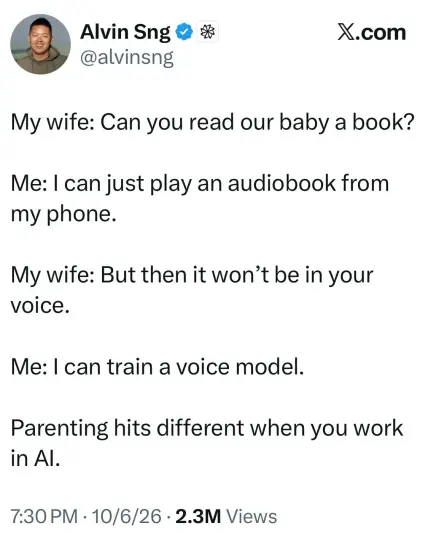 Tweet from Alvin Sng @alvinsng on X.com

My wife: Can you read our baby a book?
Me: I can just play an audiobook from my phone.
My wife: But then it won't be in your voice.
Me: I can train a voice model.
Parenting hits different when you work in Al.

Stats: 7:30 PM • 10/6/26 • 2.3M Views