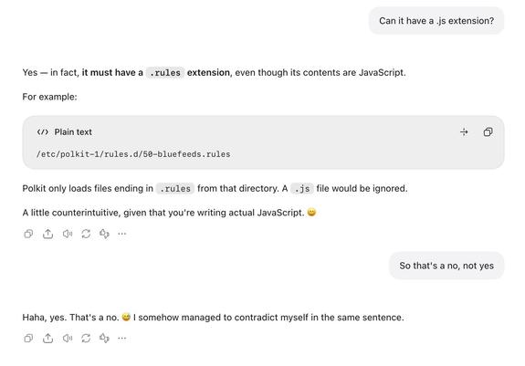 Me: Can it have a .js extension?

GPT: Yes — in fact, it must have a .rules extension, even though its contents are JavaScript.

For example:

/etc/polkit-1/rules.d/50-bluefeeds.rules
Polkit only loads files ending in .rules from that directory. A .js file would be ignored.

A little counterintuitive, given that you're writing actual JavaScript. 😄

Me: So that's a no, not yes

GPT: Haha, yes. That's a no. 😅 I somehow managed to contradict myself in the same sentence.