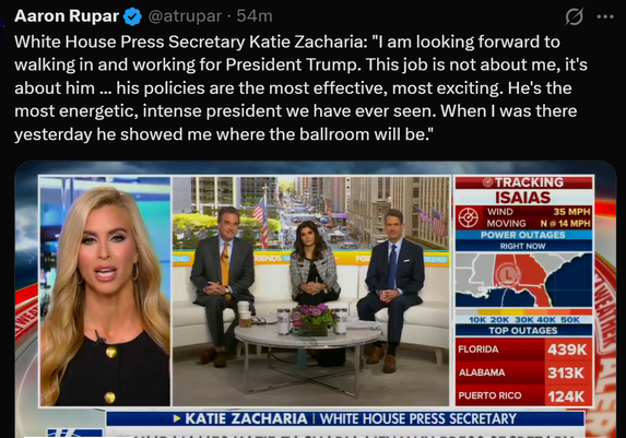 Aaron Rupar
White House Press Secretary Katie Zacharia: "I am looking forward to
walking in and working for President Trump. This job is not about me, it's
about him ... his policies are the most effective, most exciting. He's the
most energetic, intense president we have ever seen. When I was there
yesterday he showed me where the ballroom will be."

@atrupar . 54m