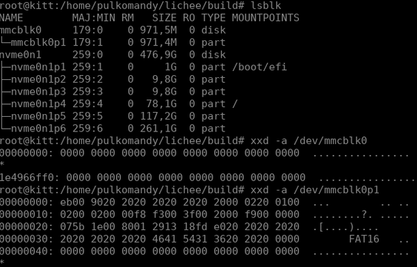 root@kitt:/home/pulkomandy/lichee/build# lsblk
NAME        MAJ:MIN RM   SIZE RO TYPE MOUNTPOINTS
mmcblk0     179:0    0 971,5M  0 disk 
└─mmcblk0p1 179:1    0 971,4M  0 part 
nvme0n1     259:0    0 476,9G  0 disk 
├─nvme0n1p1 259:1    0     1G  0 part /boot/efi
├─nvme0n1p2 259:2    0   9,8G  0 part 
├─nvme0n1p3 259:3    0   9,8G  0 part 
├─nvme0n1p4 259:4    0  78,1G  0 part /
├─nvme0n1p5 259:5    0 117,2G  0 part 
└─nvme0n1p6 259:6    0 261,1G  0 part 
root@kitt:/home/pulkomandy/lichee/build# xxd -a /dev/mmcblk0
00000000: 0000 0000 0000 0000 0000 0000 0000 0000  ................
*
1e4966ff0: 0000 0000 0000 0000 0000 0000 0000 0000  ................
root@kitt:/home/pulkomandy/lichee/build# xxd -a /dev/mmcblk0p1
00000000: eb00 9020 2020 2020 2020 2000 0220 0100  ...        .. ..
00000010: 0200 0200 00f8 f300 3f00 2000 f900 0000  ........?. .....
00000020: 075b 1e00 8001 2913 18fd e020 2020 2020  .[....)....     
00000030: 2020 2020 2020 4641 5431 3620 2020 0000        FAT16   ..
00000040: 0000 0000 0000 0000 0000 0000 0000 0000  ................
*