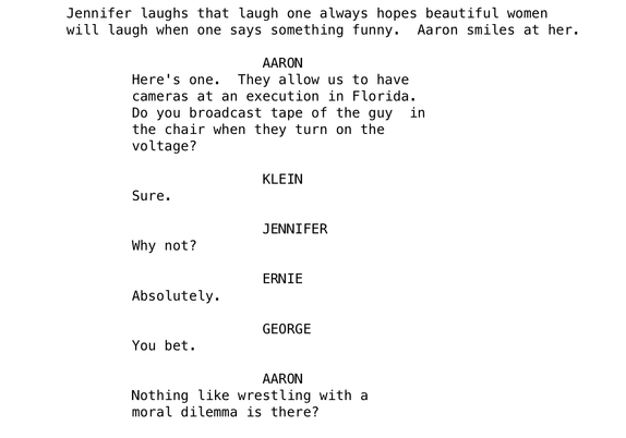 A script from Broadcast News. A group of journalists discussing ethical quandaries. 

AARON
		Here's one.  They allow us to have
		cameras at an execution in Florida.
		Do you broadcast tape of the guy  in
		the chair when they turn on the
		voltage?

				KLEIN
		Sure.

				JENNIFER
		Why not?

				ERNIE
		Absolutely.

				GEORGE
		You bet.

				AARON
		Nothing like wrestling with a
		moral dilemma is there?