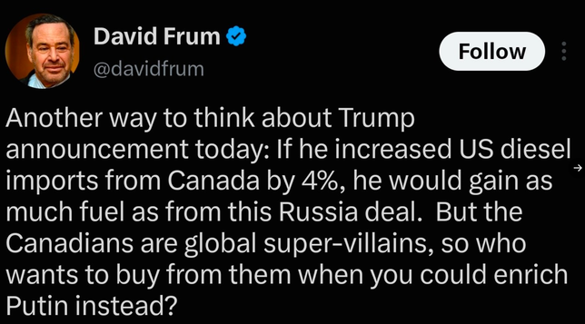 David Frum
@davidfrum

Another way to think about Trump
announcement today: If he increased US diesel
imports from Canada by 4%, he would gain as
much fuel as from this Russia deal. But the
Canadians are global super-villains, so who
wants to buy from them when you could enrich
Putin instead?

Follow