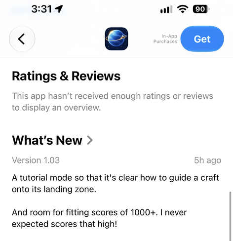 3:31 1
90
In-App
Purchases
Get
Ratings & Reviews
This app hasn't received enough ratings or reviews
to display an overview.
What's New >
Version 1.03
5h ago
A tutorial mode so that it's clear how to guide a craft
onto its landing zone.
And room for fitting scores of 1000+. I never
expected scores that high!