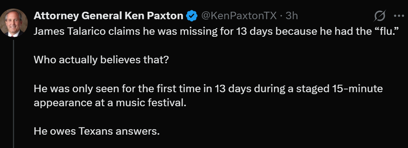 @KenPaxtonTX . 3h
James Talarico claims he was missing for 13 days because he had the "flu."

Who actually believes that?

He was only seen for the first time in 13 days during a staged 15-minute
appearance at a music festival.

He owes Texans answers.

Attorney General Ken Paxton