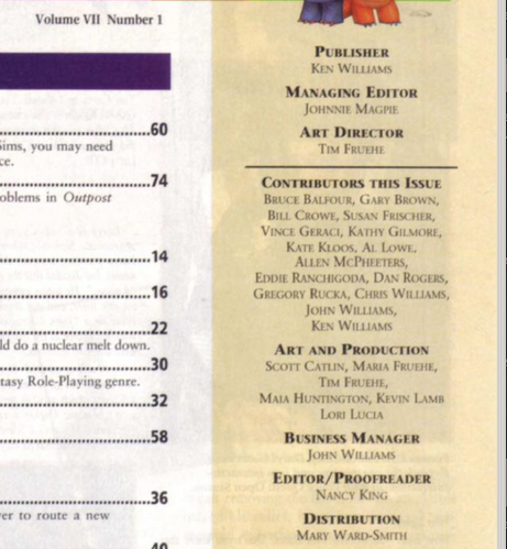 PUBLISHER
KEN WILLIAMS
MANAGING EDITOR
JOHNNIE MAGPIE
ART DIRECTOR
TIM FRUEHE
CONTRIBUTORS THIS ISSUE
BRUCE BALFOUR, GARY BROWN,
BILL CROWE, SUSAN FRISCHER,
VICE GERACI, KATHY GILMORE,
KATE KtoOs, AL. LOWE,
ALLEN MCPHEETERS,
EDDIE RANCHIGODA, DAN ROGERS,
GREGORY RUCKA, CHRIS WILLIAMS,
JOHN WILLIAMS,
KEN WILLIAMS
ART AND PRODUCTION
SCOTT CATLIN, MARIA FRUEHE,
TIM FRUEHE,
MAIA HUNTINGTON, KEVIN LAMB
LORI LUCIA
BUSINESS MANAGER
JOHN WILLIAMS
EDITOR/PROOFREADER
NANCY KING
DISTRIBUTION
MAY WARD-SMITH