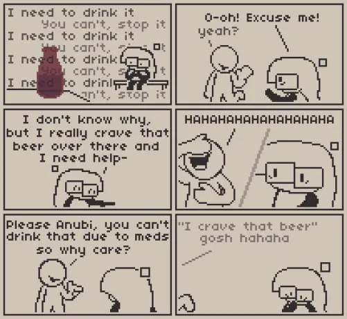A 6 panel comic about craving for something you can't have.

Panel 1: Anubi is sitting on a bench, looking at a half full empty bottle of beer that's in the foreground. Some text can be read in the entire panel that reads "I need to drink it" and "You can't, stop it", repeating multiple times.

Panel 2: Anubi notices a person they can trust on and quickly stops them, saying "O-oh! Excuse me!", The person says "yeah?"

Panel 3: Anubi is pointing at the bottle panicked, saying "I don't know why, but I really crave that beer over there and I need help-"

Panel 4: Anubi is stopped by the person, laughing very loudly with a hand on their face. Anubi, still panicked, looks at them.

Panel 5: "Please Anubi, you can't drink that due to meds, so why care?" Says the person while pointing at Anubi.

Panel 6: "'I crave that beer' gosh hahaha" laughs it off the person while walking away. Anubi is questioning if she really is worrying about nothing.