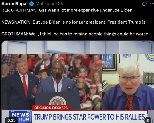Aaron Rupar
REP. GROTHMAN: Gas was a lot more expensive under Joe Biden

NEWSNATION: But Joe Biden is no longer president. President Trump is

GROTHMAN: Well, I think he has to remind people things could be worse

@atrupar . 3h

ED STATE

NEWS
0:23 TION

DECISION DESK '26

TRUMP BRINGS STAR POWER TO HIS RALLIES