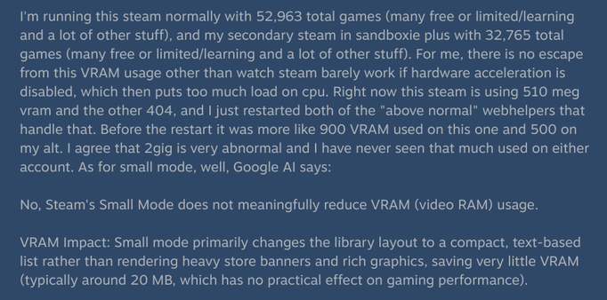 I'm running this steam normally with 52,963 total games (many free or limited/learning and a lot of other stuff), and my secondary steam in sandboxie plus with 32,765 total games (many free or limited/learning and a lot of other stuff). For me, there is no escape from this VRAM usage other than watch steam barely work if hardware acceleration is disabled, which then puts too much load on cpu. Right now this steam is using 510 meg vram and the other 404, and I just restarted both of the "above normal" webhelpers that handle that. Before the restart it was more like 900 VRAM used on this one and 500 on my alt. I agree that 2gig is very abnormal and I have never seen that much used on either account. As for small mode, well, Google AI says:

No, Steam's Small Mode does not meaningfully reduce VRAM (video RAM) usage.

VRAM Impact: Small mode primarily changes the library layout to a compact, text-based list rather than rendering heavy store banners and rich graphics, saving very little VRAM (typically around 20 MB, which has no practical effect on gaming performance).