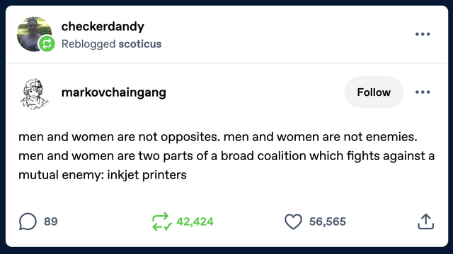 A Tumblr post by markovchaingang which reads: 

men and women are not opposites. men and women are not enemies. men and women are two parts of a broad coalition which fights against a mutual enemy: inkjet printers