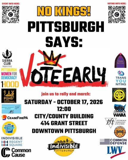 NO KINGS! Pittsburgh Says: VOTE EARLY! Join us to rally and march: Saturday, October 17, 2026, 12:00. City-County Building, 414 Grant St, Downtown Pittsburgh.
Indivisible Pittsburgh
Cosponsors: Sierra CLub, Pittsburgh Women for Democracy, 1Hood, Pittsburgh Healthcare Workers Scientists and Scholars (PGHS2), Indivisible Grassroots Pittsburgh, CeaseFirePA
Progress PA, Indivisible Regent Square, Common Cause, Casa San José, TransYOUniting, Coalition of Labor Union Women (CLUW), Women's Walk Across America (WWAA), Pittsburgh Federation of Teachers (PFT), Pittsburgh Overpass Project, Common Defense, League of Women Voters (LWV)