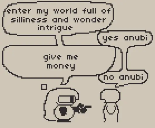 a pixel art comic and meme featuring Anubi talking to someone while pointing at them.

"enter my world full of silliness and wonder intrigue" says anubi
"yes anubi" replies the other person
"give me money" says anubi
"no anubi" replies the other person

it was worth a shot at least