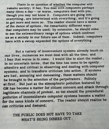There is no question of whether the computer will remake society; it has. You deal with computers perhaps many times a day-- or worse, computers deal with you, though you may not know it. Computers are going into everything, are intertwined with everything, and it's going to get more and more so. The reader should have a sense of the dance of options, the remarkably different ways that computers may be used; by extension, he should come to see the extraordinary range of options which confront us as a society in our future use of them. Indeed, computers have with a swoop expanded the options of everything.


But a variety of inconvenient systems already touch on
our lives, nuisances we must deal with all the time; and I fear that worse is to come. I would like to alert the reader, in no uncertain terms, that the time has come to be openly attentive and critical in observing and dealing with computer systems; and to transform criticism into action. If systems are bad, annoying and demeaning, these matters should be brought to the attention of the perpetrators. Politely at first. But just as the atmospheric pollution fostered by GM has become a matter for citizen concern and attack through legitimate channels of protest, so too should the procedural pollution of inconsiderate computer systems become a matter for the same kinds of concern. The reader should realize he can criticize and demand;

THE PUBLIC DOES NOT HAVE TO TAKE WHAT'S BEING DISHED OUT.