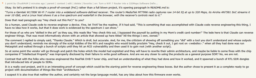 * 1 point by ChuckMcM 2 minutes ago | parent | context | edit | delete | favorite | on: Turn a WiFi 7 Router into a 320Msps Software Defin..
Okay. So let's pretend it is simple a proof-of-concept (PoC) rather than a full blown project, it's opening paragraph in README. md is:
“Turns a Gemtek W1700K Wi-Fi 7 router into a wideband software-defined receiver. The router's MediaTek MT7996 radio captures raw 14-bit IQ at up to 320 Msps, its Airoha AN7581 SoC streams it
over 10 GbE, and a Linux host shows it as a live spectrum and waterfall in the browser, with the receiver's controls next to it."
Does that read paragraph say "Hey check out this PoC!" to you?
S0 a human, used Claude code to reverse engineer a device. Fine, let THAT be the readme. If it had said, "This is something that was accomplished with Claude code reverse engineering this thing, T
have no idea how it works, but that it does work is evidenced by the spectrum I can show."
For those of us who are "skilled in the art" as they say, this reads like "Hey check this out, I bypassed the paywall by putting in my Mom's credit card number!” The lede here is that Claude can reverse
engineer things. That was most informatively shown with an article that showed up here titled "All the things I own, owned.”
The comment I replied to simply said, "Thanks Claude.” Which is droll, but accurate. And, for me, the criticism of showing off something you "did" with a tool you don't understand and whose outputs
you don't understand, reminds me strongly of the script kiddies of the 90's and naughts who would boldly proclaim "Hey, check it out, T got root on <website>." when all they had done was run
Metasploit and walked through a bunch of scripts until they hit an RCE vulnerability and then used it to gain root (with another script).
So at some point the vendor will go through and patch the holes which the model had exploited and they will have to rewrite their admin architecture, and maybe be liable to some fines with the chip
companies if "Intellectual Property” was improperly disclosed by their failure to write good software. And are we any closer to using the products as a general purpose SDR? No, we are not.
Contrast that with the folks who reverse engineered the RealTek DVB-T tuner chip, and had an understanding of what they had done and how it worked, and it spawned a bunch of RTL-SDR dongles
that introduced lots of people to SDRs.
It is a really cool project, and it is an interesting proof of concept which could be the starting point for reverse engineering these boxes. But the author chose to present it as a complete ready to go
project with documentation of things like their "architecture."
I suspect it is also true that neither the author, and certainly not the large language model, has any idea about how this firmware even works.