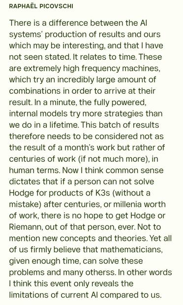 From Raphaël Picovschi

There is a difference between the AI systems’ production of results and ours which may be interesting, and that I have not seen stated. It relates to time. These are extremely high frequency machines, which try an incredibly large amount of combinations in order to arrive at their result. In a minute, the fully powered, internal models try more strategies than we do in a lifetime. This batch of results therefore needs to be considered not as the result of a month’s work but rather of centuries of work (if not much more), in human terms. Now I think common sense dictates that if a person can not solve Hodge for products of K3s (without a mistake) after centuries, or millenia worth of work, there is no hope to get Hodge or Riemann, out of that person, ever. Not to mention new concepts and theories. Yet all of us firmly believe that mathematicians, given enough time, can solve these problems and many otherss. In other words I think this event only reveals the limitations of current AI compared to us