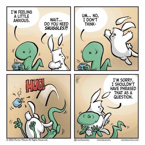 LIZARD: I'm feeling a little anxious. RABBIT: Wait... Do you need SNUGGLES?! | The rabbit leaps towards the lizard with his entire body, without the lizard noticing. LIZARD: Um... No, I don't think- | Aggressive HUG from the rabbit! | RABBIT: I'm sorry, I shouldn't have phrased that as a question.
